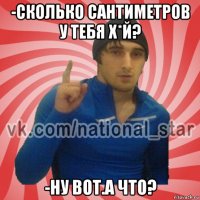 -сколько сантиметров у тебя х*й? -ну вот.а что?