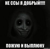 не ссы я добрый!!!! пожую и выплюну