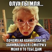 олух ты мля... почему на каникулах не занимаешься) смотри у меня я то тебе дам