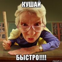 кушай быстро!!!!