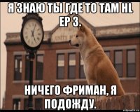 я знаю ты где то там hl ep 3. ничего фриман, я подожду.