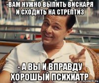 -вам нужно выпить вискаря и сходить на стрептиз - а вы и вправду хорошый психиатр