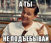 а ты не подъебывай