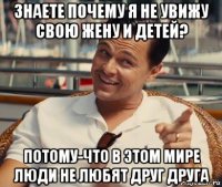 знаете почему я не увижу свою жену и детей? потому-что в этом мире люди не любят друг друга