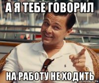 а я тебе говорил на работу не ходить