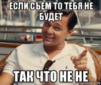 если съем то тебя не будет так что не не