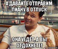 а давайте отправим лиану в отпуск она уедет, а вы отдохнете!