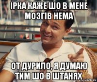 ірка каже шо в мене мозгів нема от дурило, я думаю тим шо в штанях