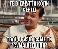 те відчуття коли серед твої друзів саме ти "сумашедший"