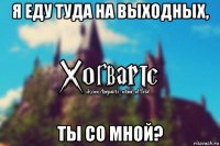 я еду туда на выходных, ты со мной?