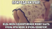 природа хитрая! ведь жопа одновременно может быть очень красивой, и очень вонючей!