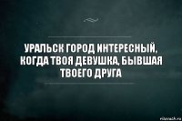 Уральск город интересный, когда твоя девушка, бывшая твоего друга