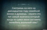 Смотришь на него на двенадцатом году семейной жизни и думаешь - неужто это тот самый мужчина который когда то сумел меня заставить полюбить анальный секс~