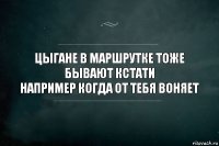 ЦЫГАНЕ В МАРШРУТКЕ ТОЖЕ БЫВАЮТ КСТАТИ
НАПРИМЕР КОГДА ОТ ТЕБЯ ВОНЯЕТ