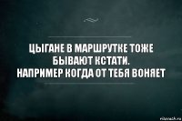 ЦЫГАНЕ В МАРШРУТКЕ ТОЖЕ БЫВАЮТ КСТАТИ.
НАПРИМЕР КОГДА ОТ ТЕБЯ ВОНЯЕТ