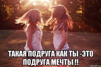  такая подруга как ты -это подруга мечты !!