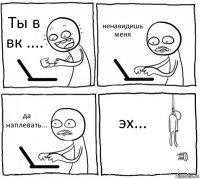 Ты в вк .... ненавидишь меня да наплевать... эх...