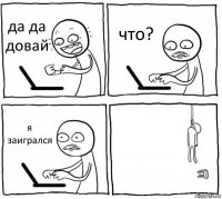 да да довай что? я заигрался 