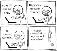 ураа!!! скайп есть Надеюсь он мне ответит. Он сказал, иди нах... А друг сказал:"эй ты где, это мой диктофон!!!