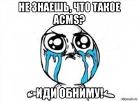 не знаешь, что такое acms? иди обниму!