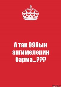 А так 99бын ангимелерин барма...???