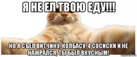 я не ел твою еду!!! но я съел витчину, колбасу, 4 сосиски и не нажрался, ты был вкусным!