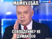 мамку ебал. совпадение? не думаю0)0