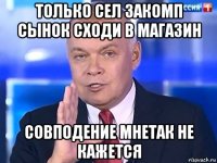 только сел закомп сынок сходи в магазин совподение мнетак не кажется