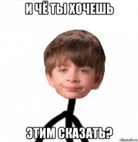 и чё ты хочешь этим сказать?