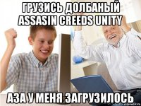 грузись долбаный assasin creeds unity аза у меня загрузилось