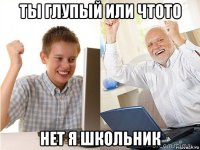 ты глупый или чтото нет я школьник