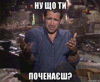 ну що ти поченаєш?