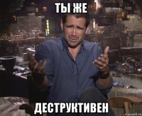 ты же деструктивен