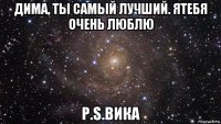 дима, ты самый лучший. ятебя очень люблю p.s.вика