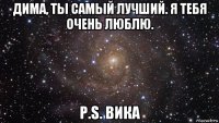 дима, ты самый лучший. я тебя очень люблю. p.s. вика