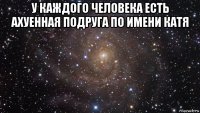 у каждого человека есть ахуенная подруга по имени катя 