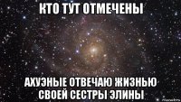 кто тут отмечены ахуэные отвечаю жизнью своей сестры элины