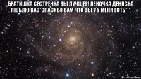 братишка сестренка вы лучшее! леночка дениска люблю вас*спасибо вам что вы у у меня есть*** 