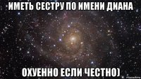 иметь сестру по имени диана охуенно если честно)