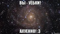 вы - уёбки! ахуенно! :з