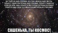 без тебя я не буду спокойна, без тебя у меня не будет мечты, только с тобой я как прежде буду спокойна, только с тобой я не сплю до зари. саша, только ты мое сердце согреешь и затихнет тревога в душе, ведь ты самый лучший парень на этой земле! сашенька, ты космос!