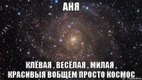 аня клёвая , весёлая , милая , красивыя вобщем просто космос