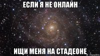 если я не онлайн ищи меня на стадеоне