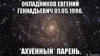 окладников евгений геннадьевич 01.05.1996. *ахуенный* парень.