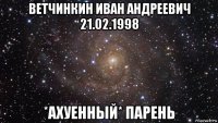 ветчинкин иван андреевич 21.02.1998 *ахуенный* парень