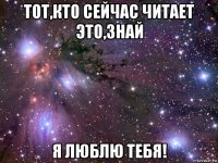 тот,кто сейчас читает это,знай я люблю тебя!