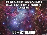 капсулу запивать лекарством и заедать после этого таблетку с сиропом божественно