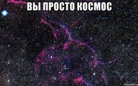 вы просто космос 