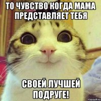 то чувство когда мама представляет тебя своей лучшей подруге!