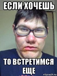 если хочешь то встретимся еще